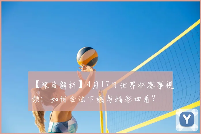 【深度解析】4月17日世界杯赛事视频：如何合法下载与精彩回看？