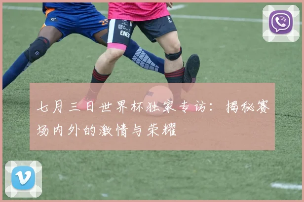 七月三日世界杯独家专访:揭秘赛场内外的激情与荣耀