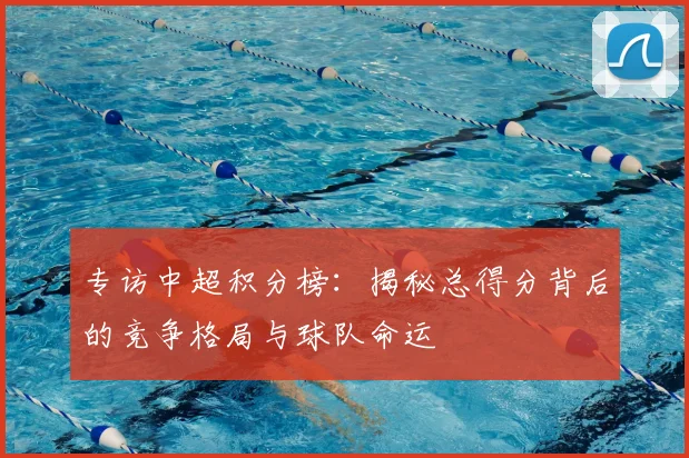 专访中超积分榜:揭秘总得分背后的竞争格局与球队命运