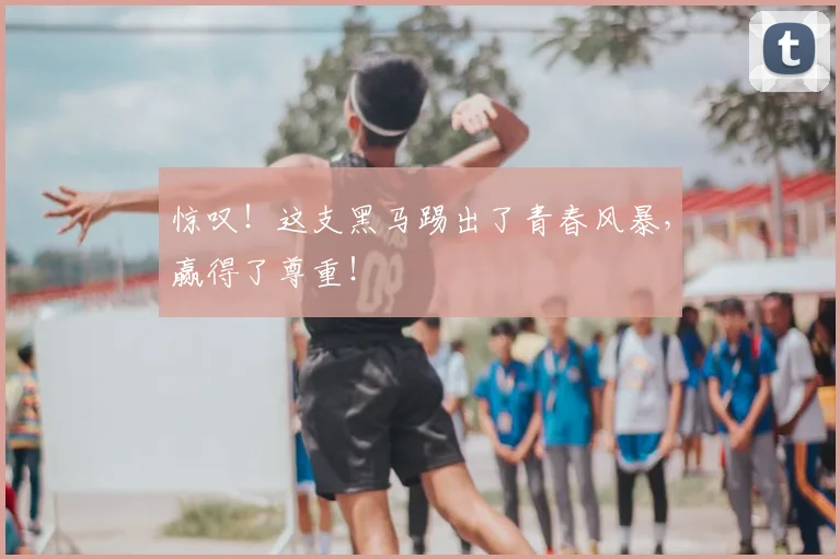 惊叹！这支黑马踢出了青春风暴，赢得了尊重！